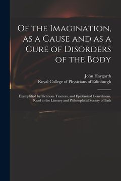 portada Of the Imagination, as a Cause and as a Cure of Disorders of the Body; Exemplified by Fictitious Tractors, and Epidemical Convulsions. Read to the Lit