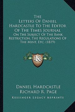 the letters of daniel hardcastle to the editor of the times journal: on the subject of the bank restriction, the regulations of the mint, etc. (1819) (en Inglés)
