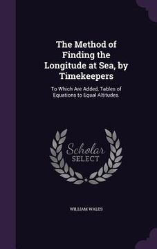 portada The Method of Finding the Longitude at Sea, by Timekeepers: To Which Are Added, Tables of Equations to Equal Altitudes. (en Inglés)