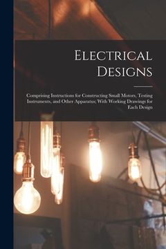 portada Electrical Designs: Comprising Instructions for Constructing Small Motors, Testing Instruments, and Other Apparatus; With Working Drawings (en Inglés)