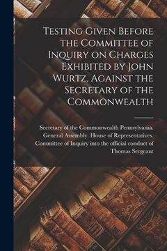 portada Testing Given Before the Committee of Inquiry on Charges Exhibited by John Wurtz, Against the Secretary of the Commonwealth (en Inglés)