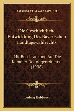 portada Die Geschichtliche Entwicklung Des Bayerischen Landtagswahlrechts: Mit Beschrankung Auf Die Kammer Der Abgeordneten (1908) (in German)