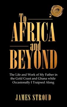 portada To Africa and Beyond: The Life and Work of my Father in the Gold Coast and Ghana While Occasionally i Traipsed Along (en Inglés)