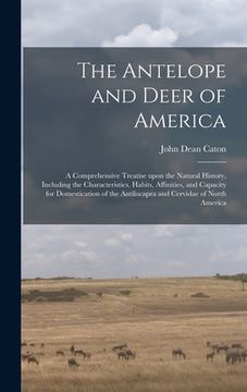portada The Antelope and Deer of America: a Comprehensive Treatise Upon the Natural History, Including the Characteristics, Habits, Affinities, and Capacity f (en Inglés)