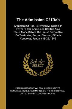 portada The Admission Of Utah: Argument Of Hon. Jeremiah M. Wilson, In Favor Of The Admission Of Utah As A State, Made Before The House Committee On (en Inglés)