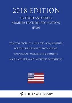 portada Tobacco Products, User Fees, Requirements for the Submission of Data Needed To Calculate User Fees for Domestic Manufacturers and Importers of Tobacco (en Inglés)