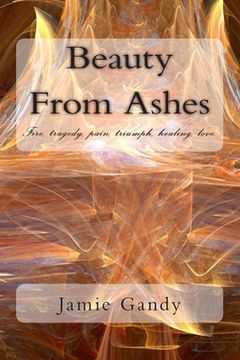 portada Beauty From Ashes: Fire, tragedy, pain, triumph, healing, love. (en Inglés)