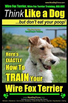 portada Wire Fox Terrier, Wire Fox Terrier Training, AAA AKC Think Like a Dog But Don't Eat Your Poop! Wire Fox Terrier Breed Expert Training: Here's EXACTLY (en Inglés)