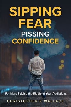 portada Sipping Fear Pissing Confidence: For Men: Solving the Riddle of Your Addictions (en Inglés)