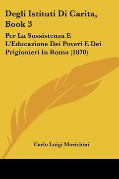 portada Degli Istituti Di Carita, Book 3: Per La Sussistenza E L'Educazione Dei Poveri E Dei Prigionieri In Roma (1870) (en Italiano)