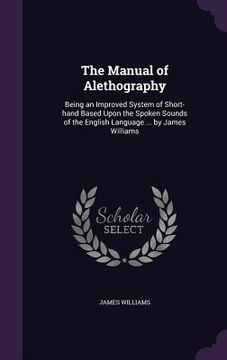 portada The Manual of Alethography: Being an Improved System of Short-hand Based Upon the Spoken Sounds of the English Language ... by James Williams (en Inglés)
