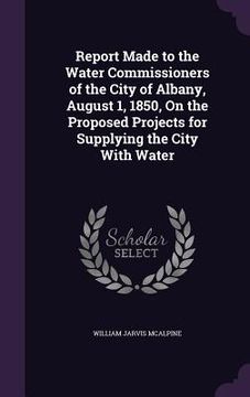 portada Report Made to the Water Commissioners of the City of Albany, August 1, 1850, On the Proposed Projects for Supplying the City With Water (en Inglés)