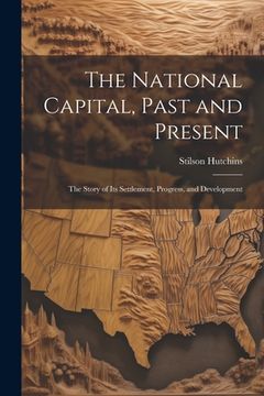 portada The National Capital, Past and Present: The Story of Its Settlement, Progress, and Development (en Inglés)