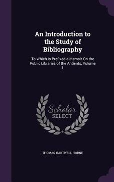 portada An Introduction to the Study of Bibliography: To Which Is Prefixed a Memoir On the Public Libraries of the Antients, Volume 1 (en Inglés)