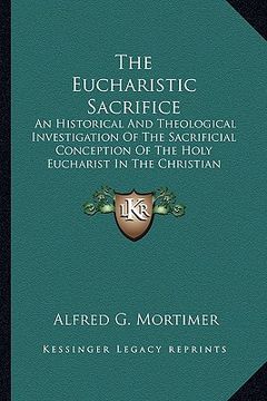 portada the eucharistic sacrifice: an historical and theological investigation of the sacrificial conception of the holy eucharist in the christian churc (in English)