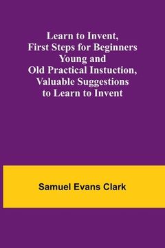 portada Learn to Invent, First Steps for Beginners Young and Old Practical Instuction, Valuable Suggestions to Learn to Invent (en Inglés)