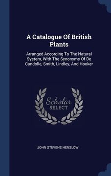portada A Catalogue Of British Plants: Arranged According To The Natural System, With The Synonyms Of De Candolle, Smith, Lindley, And Hooker