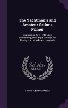 portada The Yachtman's and Amateur Sailor's Primer: Containing a Few Hints Upon Seamanship, and Simple Methods for Finding the Latitude and Longitude (en Inglés)