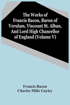 portada The Works Of Francis Bacon, Baron Of Verulam, Viscount St. Alban, And Lord High Chancellor Of England (Volume V)