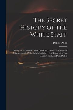 portada The Secret History of the White Staff: Being an Account of Affairs Under the Conduct of Some Late Ministers, and of What Might Probably Have Happen'd (en Inglés)