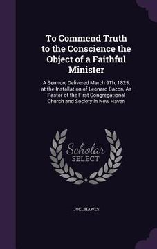 portada To Commend Truth to the Conscience the Object of a Faithful Minister: A Sermon, Delivered March 9Th, 1825, at the Installation of Leonard Bacon, As Pa