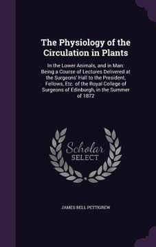 portada The Physiology of the Circulation in Plants: In the Lower Animals, and in Man: Being a Course of Lectures Delivered at the Surgeons' Hall to the Presi