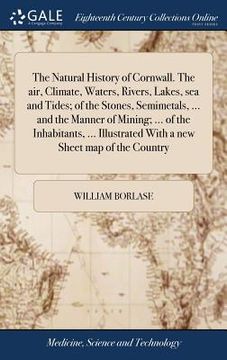 portada The Natural History of Cornwall. The air, Climate, Waters, Rivers, Lakes, sea and Tides; of the Stones, Semimetals, ... and the Manner of Mining; ... (en Inglés)