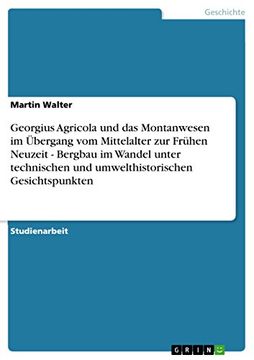 Georgius Agricola und das Montanwesen im Übergang vom Mittelalter zur Frühen Neuzeit - Bergbau im Wandel Unter Technischen und Umwelthistorischen Gesichtspunkten (in German)