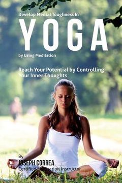 portada Develop Mental Toughness in Yoga by Using Meditation: Reach Your Potential by Controlling Your Inner Thoughts (en Inglés)