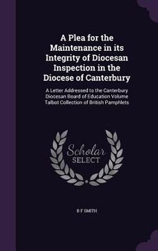portada A Plea for the Maintenance in its Integrity of Diocesan Inspection in the Diocese of Canterbury: A Letter Addressed to the Canterbury Diocesan Board o (en Inglés)