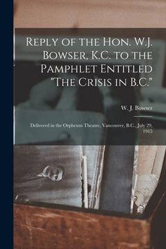 portada Reply of the Hon. W.J. Bowser, K.C. to the Pamphlet Entitled "The Crisis in B.C." [microform]: Delivered in the Orpheum Theatre, Vancouver, B.C., July