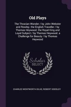portada Old Plays: The Thracian Wonder / by John Webster and Rowley. the English Traveller / by Thomas Heywood. the Royal King and Loyal (en Inglés)
