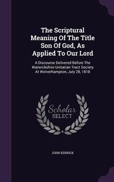 portada The Scriptural Meaning Of The Title Son Of God, As Applied To Our Lord: A Discourse Delivered Before The Warwickshire Unitarian Tract Society At Wolve (en Inglés)