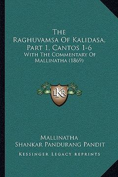 portada The Raghuvamsa Of Kalidasa, Part 1, Cantos 1-6: With The Commentary Of Mallinatha (1869) (en Sánscrito)