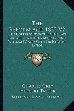 portada the reform act, 1832 v2: the correspondence of the late earl grey with his majesty king william iv and with sir herbert taylor