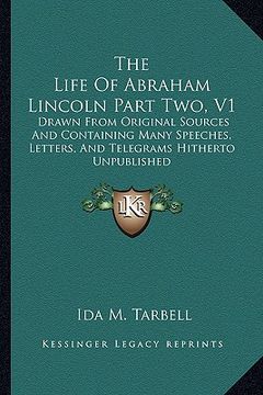 portada the life of abraham lincoln part two, v1: drawn from original sources and containing many speeches, letters, and telegrams hitherto unpublished (en Inglés)