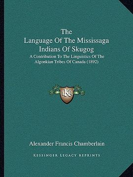 portada the language of the mississaga indians of skugog: a contribution to the linguistics of the algonkian tribes of canada (1892) (en Inglés)