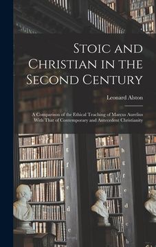 portada Stoic and Christian in the Second Century: A Comparison of the Ethical Teaching of Marcus Aurelius With That of Contemporary and Antecedent Christiani