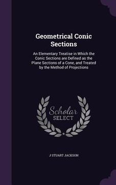 portada Geometrical Conic Sections: An Elementary Treatise in Which the Conic Sections are Defined as the Plane Sections of a Cone, and Treated by the Met (en Inglés)