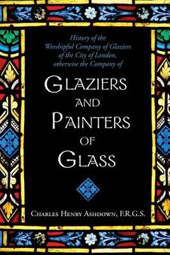 portada History of the Worshipful Company of Glaziers of the City of London: Otherwise the Company of Glaziers and Painters of Glass (in English)