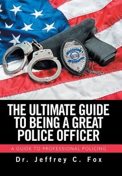 portada The Ultimate Guide to Being a Great Police Officer: A Guide to Professional Policing (en Inglés)