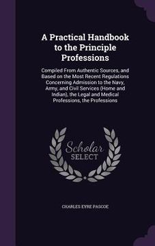 portada A Practical Handbook to the Principle Professions: Compiled From Authentic Sources, and Based on the Most Recent Regulations Concerning Admission to t (en Inglés)