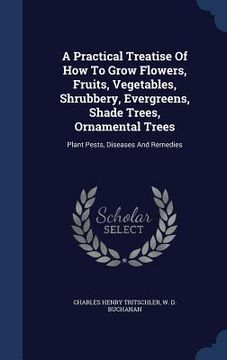 portada A Practical Treatise Of How To Grow Flowers, Fruits, Vegetables, Shrubbery, Evergreens, Shade Trees, Ornamental Trees: Plant Pests, Diseases And Remed