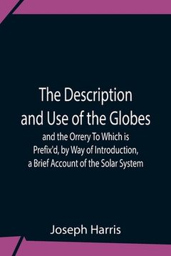 portada The Description And Use Of The Globes And The Orrery To Which Is Prefix'D, By Way Of Introduction, A Brief Account Of The Solar System (in English)