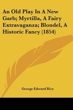 portada an old play in a new garb; myrtilla, a fairy extravaganza; blondel, a historic fancy (1854) (en Inglés)