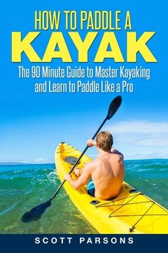 portada How to Paddle a Kayak: The 90 Minute Guide to Master Kayaking and Learn to Paddle Like a Pro (in English)
