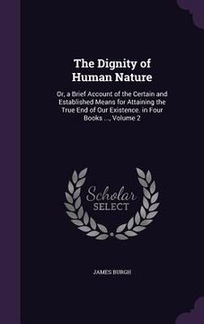 portada The Dignity of Human Nature: Or, a Brief Account of the Certain and Established Means for Attaining the True End of Our Existence. in Four Books ..