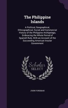 portada The Philippine Islands: A Political, Geographical, Ethnographical, Social and Commercial History of the Philippine Archipelago, Embracing the (en Inglés)