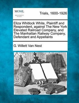 portada eliza whitlock white, plaintiff and respondent, against the new york elevated railroad company, and the manhattan railway company, defendant and appel (en Inglés)