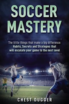 portada Soccer Mastery: The little things that make a big difference: Habits, Secrets and Strategies that will escalate your game to the next